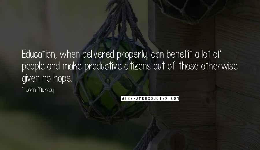 John Murray quotes: Education, when delivered properly, can benefit a lot of people and make productive citizens out of those otherwise given no hope.