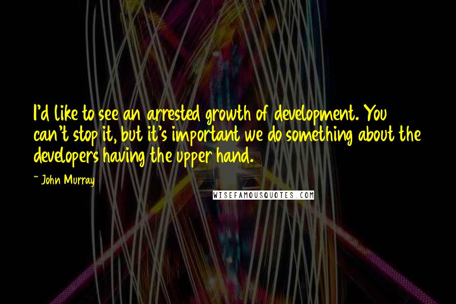 John Murray quotes: I'd like to see an arrested growth of development. You can't stop it, but it's important we do something about the developers having the upper hand.