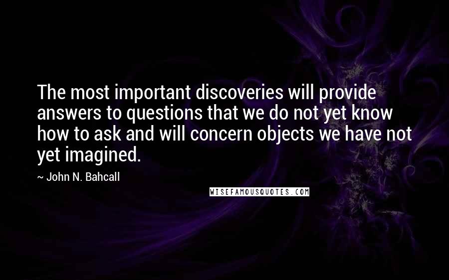 John N. Bahcall quotes: The most important discoveries will provide answers to questions that we do not yet know how to ask and will concern objects we have not yet imagined. John N. Bahcall quotes: The most important discoveries will provide answers to questions that we do not yet know how to ask and will concern objects we have not yet imagined.