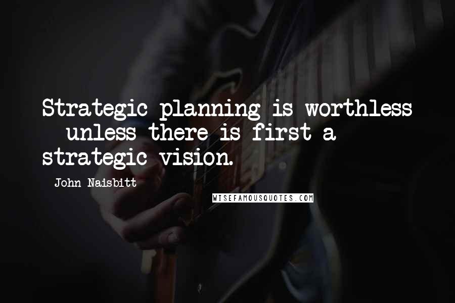 John Naisbitt quotes: Strategic planning is worthless - unless there is first a strategic vision.