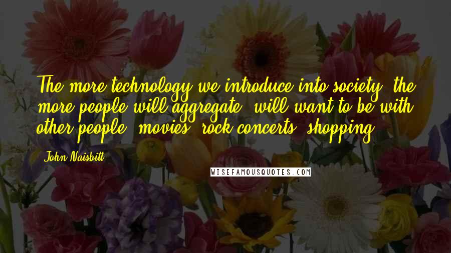 John Naisbitt quotes: The more technology we introduce into society, the more people will aggregate, will want to be with other people: movies, rock concerts, shopping. John Naisbitt quotes: The more technology we introduce into society, the more people will aggregate, will want to be with other people: movies, rock concerts, shopping.