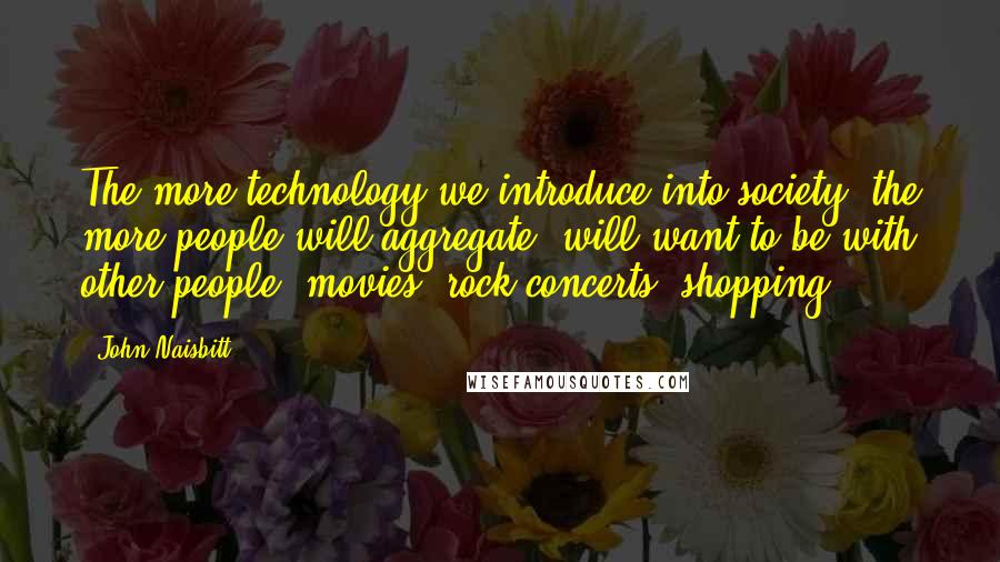 John Naisbitt quotes: The more technology we introduce into society, the more people will aggregate, will want to be with other people: movies, rock concerts, shopping.