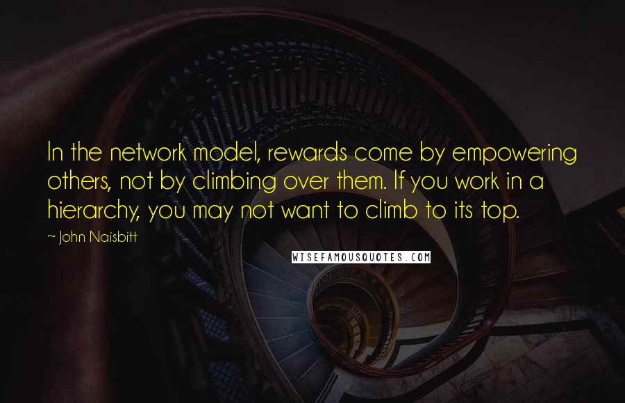John Naisbitt quotes: In the network model, rewards come by empowering others, not by climbing over them. If you work in a hierarchy, you may not want to climb to its top. John Naisbitt quotes: In the network model, rewards come by empowering others, not by climbing over them. If you work in a hierarchy, you may not want to climb to its top.