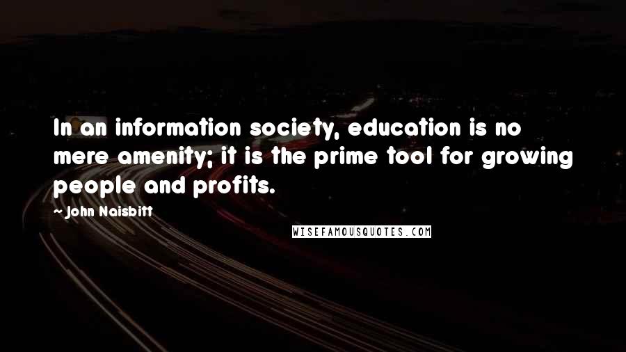 John Naisbitt quotes: In an information society, education is no mere amenity; it is the prime tool for growing people and profits. John Naisbitt quotes: In an information society, education is no mere amenity; it is the prime tool for growing people and profits.