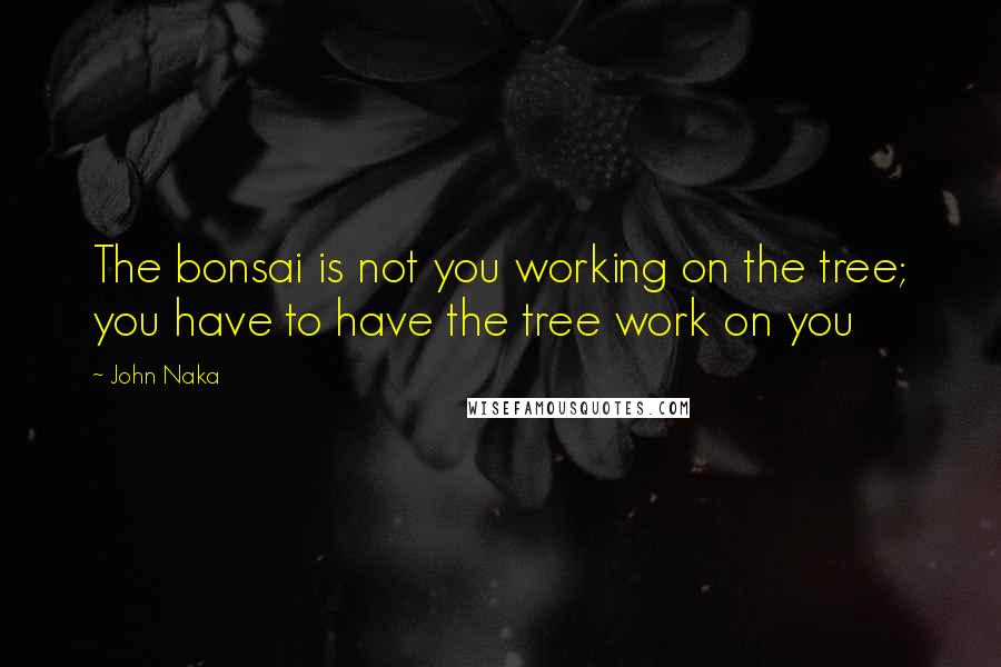 John Naka quotes: The bonsai is not you working on the tree; you have to have the tree work on you