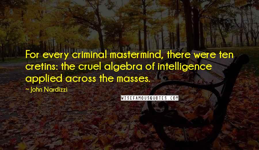 John Nardizzi quotes: For every criminal mastermind, there were ten cretins: the cruel algebra of intelligence applied across the masses. John Nardizzi quotes: For every criminal mastermind, there were ten cretins: the cruel algebra of intelligence applied across the masses.