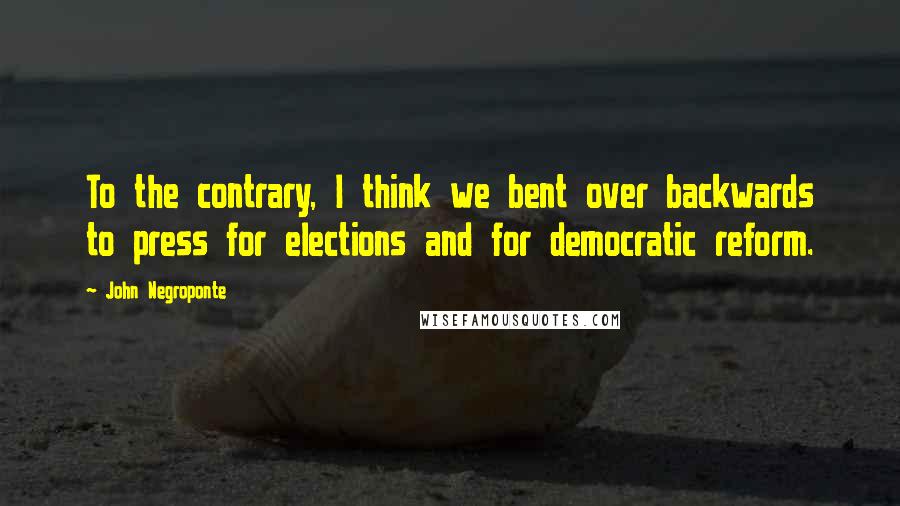 John Negroponte quotes: To the contrary, I think we bent over backwards to press for elections and for democratic reform.