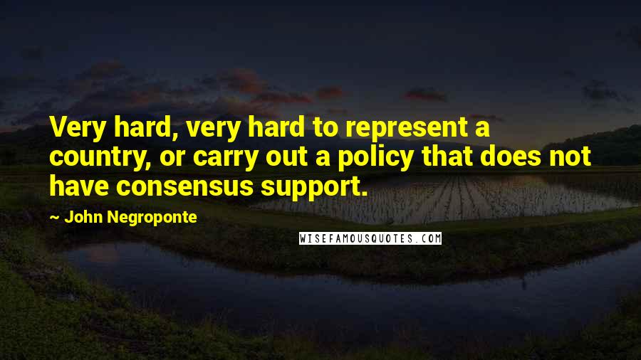 John Negroponte quotes: Very hard, very hard to represent a country, or carry out a policy that does not have consensus support. John Negroponte quotes: Very hard, very hard to represent a country, or carry out a policy that does not have consensus support.