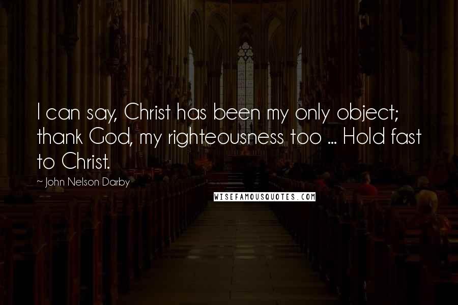 John Nelson Darby quotes: I can say, Christ has been my only object; thank God, my righteousness too ... Hold fast to Christ.