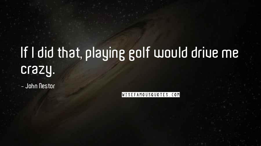 John Nestor quotes: If I did that, playing golf would drive me crazy.