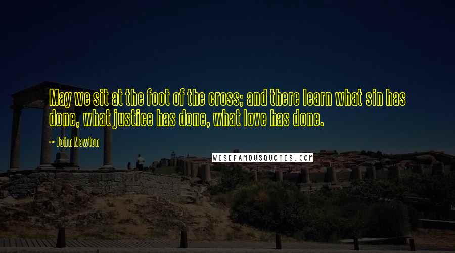 John Newton quotes: May we sit at the foot of the cross; and there learn what sin has done, what justice has done, what love has done.