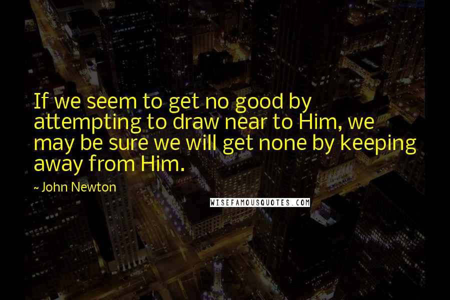 John Newton quotes: If we seem to get no good by attempting to draw near to Him, we may be sure we will get none by keeping away from Him.