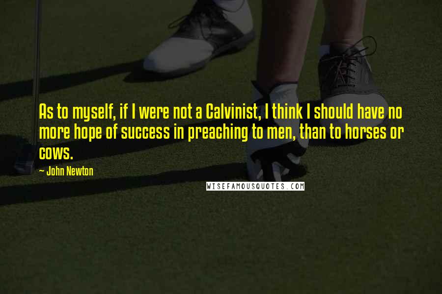 John Newton quotes: As to myself, if I were not a Calvinist, I think I should have no more hope of success in preaching to men, than to horses or cows. John Newton quotes: As to myself, if I were not a Calvinist, I think I should have no more hope of success in preaching to men, than to horses or cows.