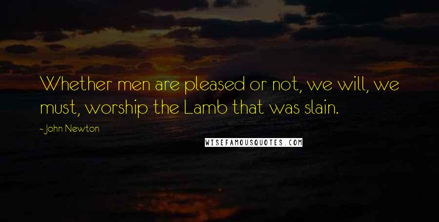 John Newton quotes: Whether men are pleased or not, we will, we must, worship the Lamb that was slain.