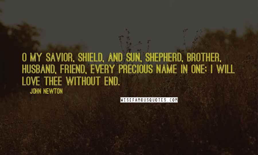 John Newton quotes: O my Savior, Shield, and Sun, Shepherd, Brother, Husband, Friend, Every precious name in one; I will love thee without end.