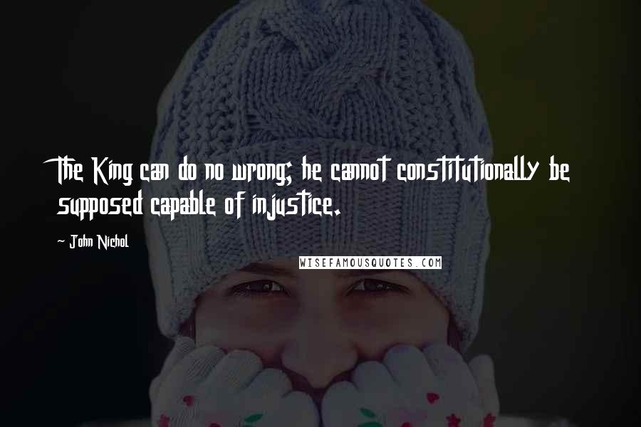 John Nichol quotes: The King can do no wrong; he cannot constitutionally be supposed capable of injustice.