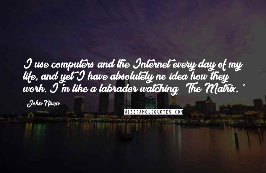 John Niven quotes: I use computers and the Internet every day of my life, and yet I have absolutely no idea how they work. I'm like a labrador watching 'The Matrix.'