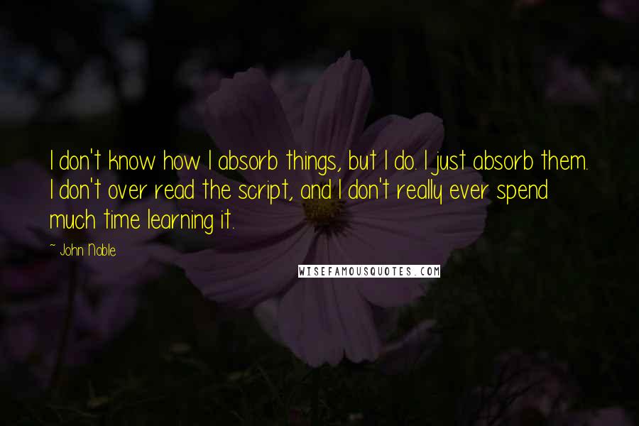 John Noble quotes: I don't know how I absorb things, but I do. I just absorb them. I don't over read the script, and I don't really ever spend much time learning it.