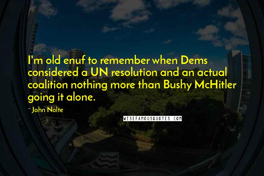 John Nolte quotes: I'm old enuf to remember when Dems considered a UN resolution and an actual coalition nothing more than Bushy McHitler going it alone. John Nolte quotes: I'm old enuf to remember when Dems considered a UN resolution and an actual coalition nothing more than Bushy McHitler going it alone.