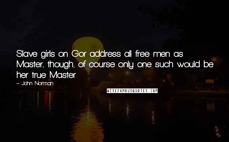 John Norman quotes: Slave girls on Gor address all free men as Master, though, of course only one such would be her true Master. John Norman quotes: Slave girls on Gor address all free men as Master, though, of course only one such would be her true Master.