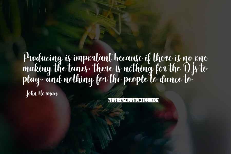 John Norman quotes: Producing is important because if there is no one making the tunes, there is nothing for the DJs to play, and nothing for the people to dance to. John Norman quotes: Producing is important because if there is no one making the tunes, there is nothing for the DJs to play, and nothing for the people to dance to.