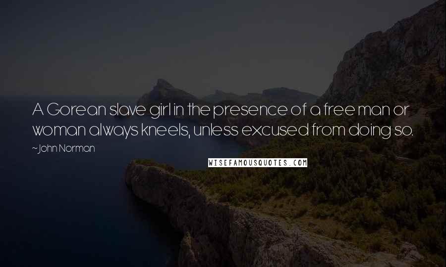 John Norman quotes: A Gorean slave girl in the presence of a free man or woman always kneels, unless excused from doing so. John Norman quotes: A Gorean slave girl in the presence of a free man or woman always kneels, unless excused from doing so.