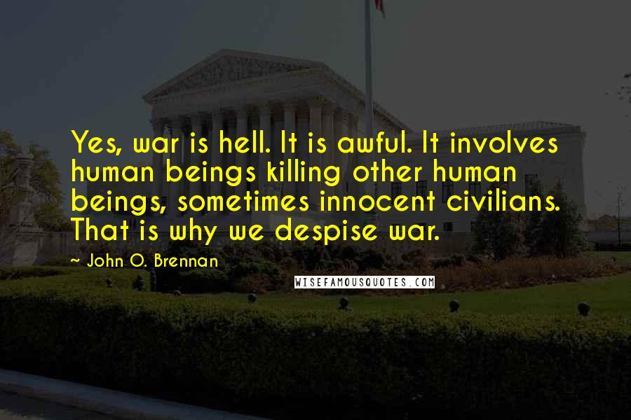 John O. Brennan quotes: Yes, war is hell. It is awful. It involves human beings killing other human beings, sometimes innocent civilians. That is why we despise war.
