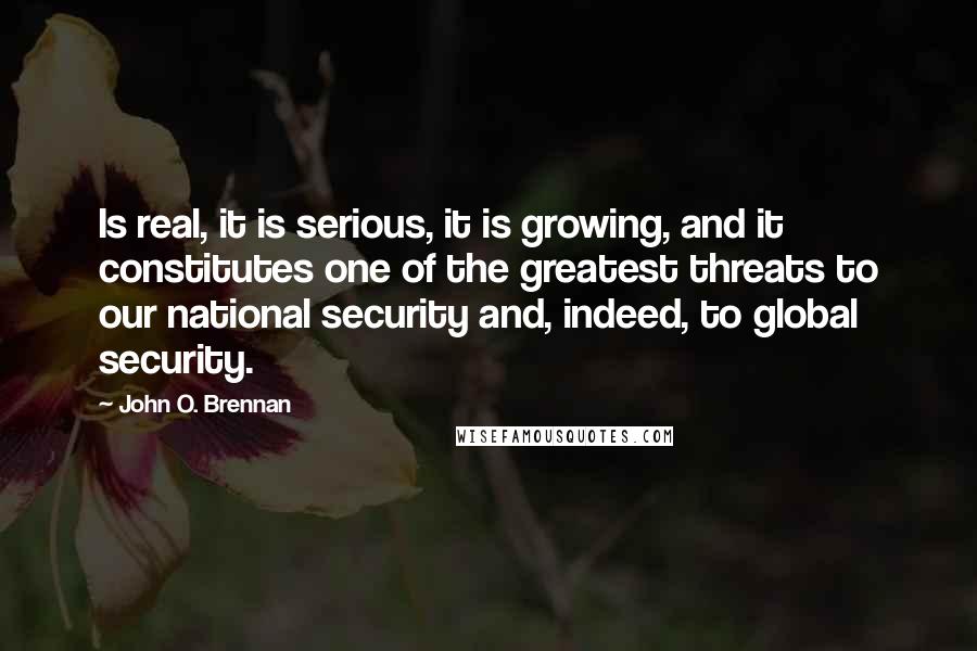 John O. Brennan quotes: Is real, it is serious, it is growing, and it constitutes one of the greatest threats to our national security and, indeed, to global security.