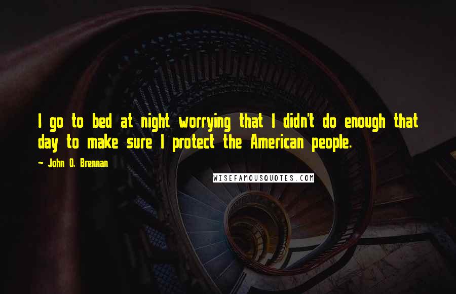 John O. Brennan quotes: I go to bed at night worrying that I didn't do enough that day to make sure I protect the American people.