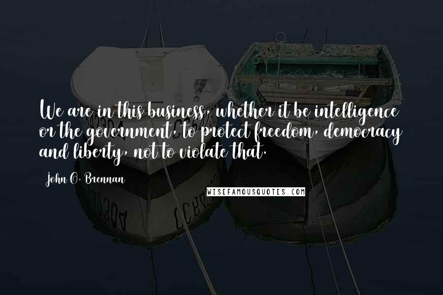 John O. Brennan quotes: We are in this business, whether it be intelligence or the government, to protect freedom, democracy and liberty, not to violate that.