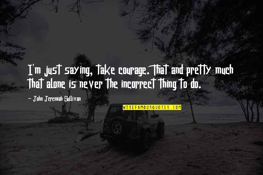 John O Sullivan Quotes By John Jeremiah Sullivan: I'm just saying, take courage. That and pretty John O Sullivan Quotes By John Jeremiah Sullivan: I'm just saying, take courage. That and pretty