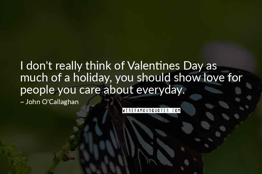 John O'Callaghan quotes: I don't really think of Valentines Day as much of a holiday, you should show love for people you care about everyday.
