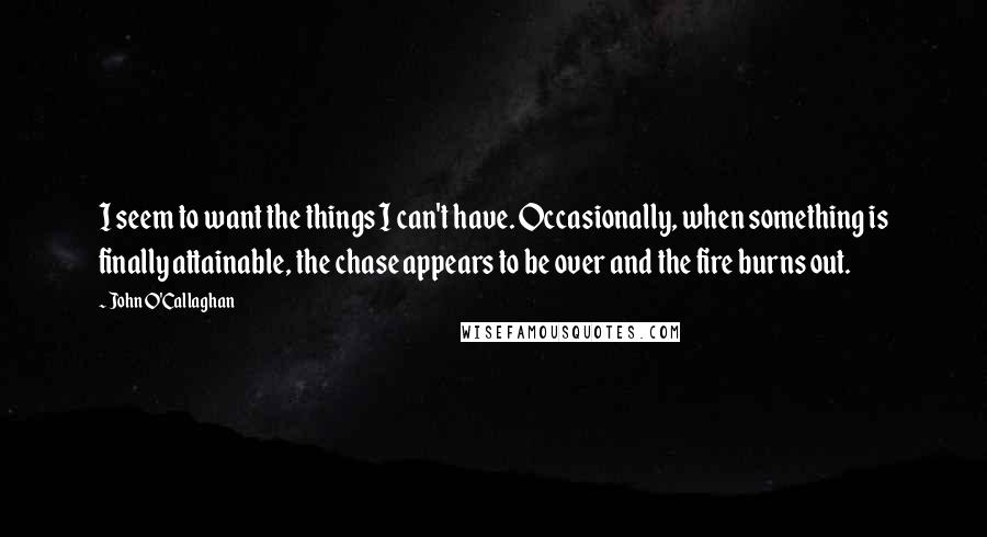 John O'Callaghan quotes: I seem to want the things I can't have. Occasionally, when something is finally attainable, the chase appears to be over and the fire burns out.