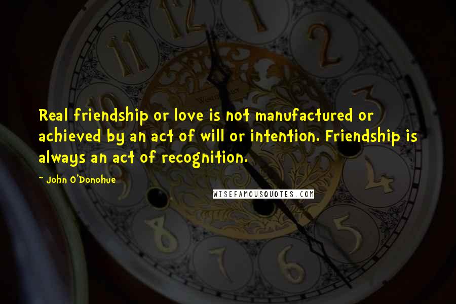 John O'Donohue quotes: Real friendship or love is not manufactured or achieved by an act of will or intention. Friendship is always an act of recognition.