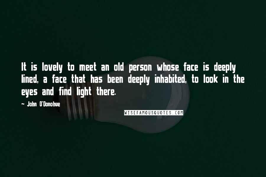 John O'Donohue quotes: It is lovely to meet an old person whose face is deeply lined, a face that has been deeply inhabited, to look in the eyes and find light there.