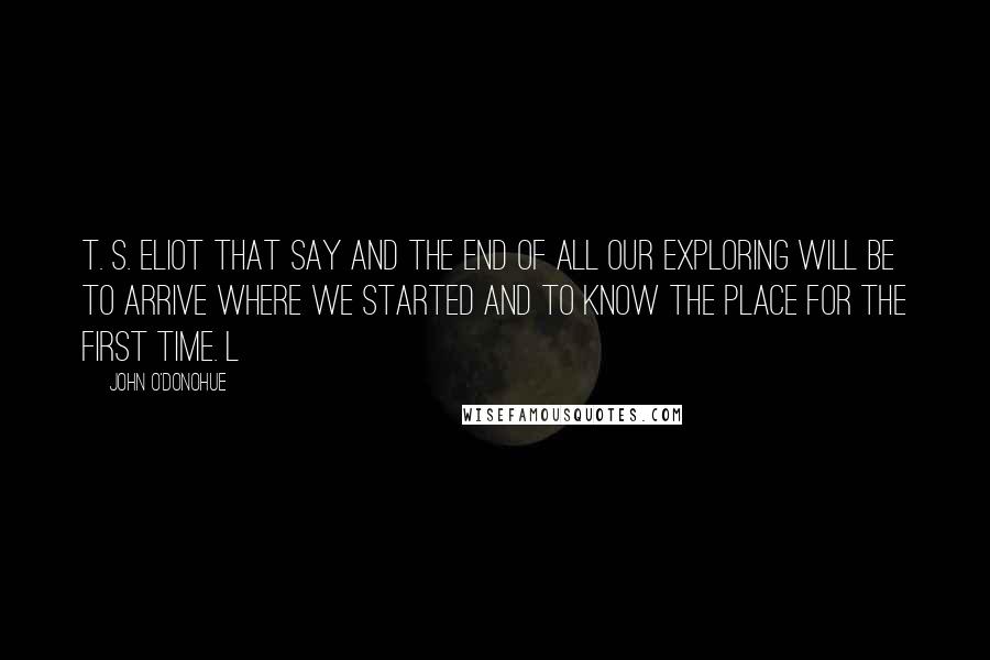 John O'Donohue quotes: T. S. Eliot that say And the end of all our exploring Will be to arrive where we started And to know the place for the first time. L