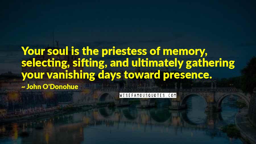 John O'Donohue quotes: Your soul is the priestess of memory, selecting, sifting, and ultimately gathering your vanishing days toward presence.