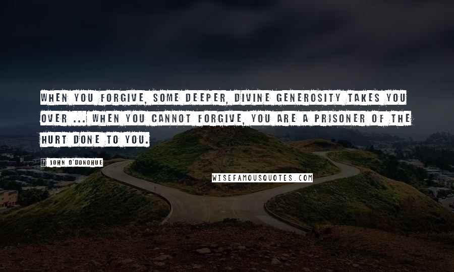 John O'Donohue quotes: When you forgive, some deeper, divine generosity takes you over ... When you cannot forgive, you are a prisoner of the hurt done to you.