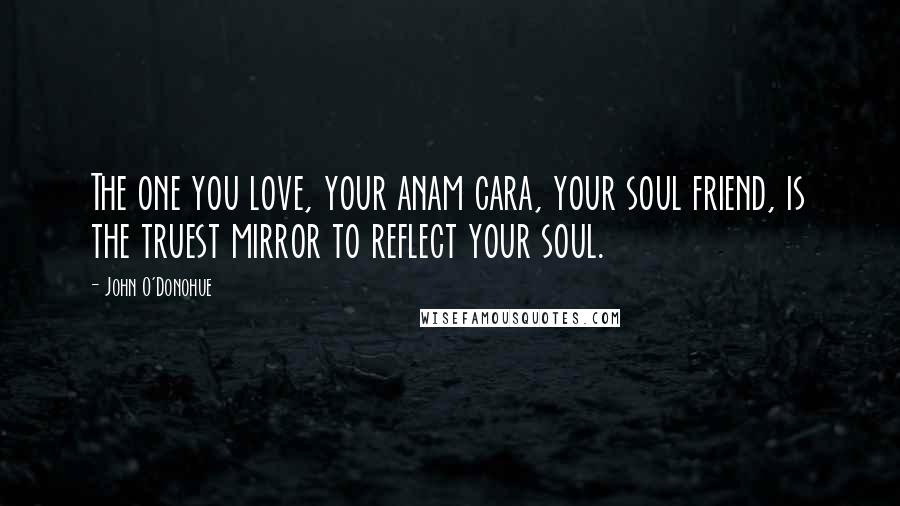 John O'Donohue quotes: The one you love, your anam cara, your soul friend, is the truest mirror to reflect your soul.