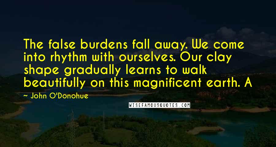 John O'Donohue quotes: The false burdens fall away. We come into rhythm with ourselves. Our clay shape gradually learns to walk beautifully on this magnificent earth. A
