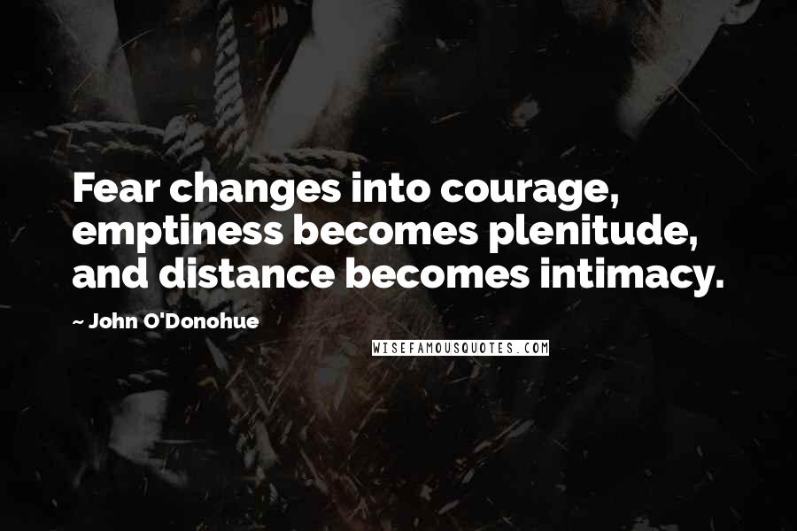 John O'Donohue quotes: Fear changes into courage, emptiness becomes plenitude, and distance becomes intimacy.