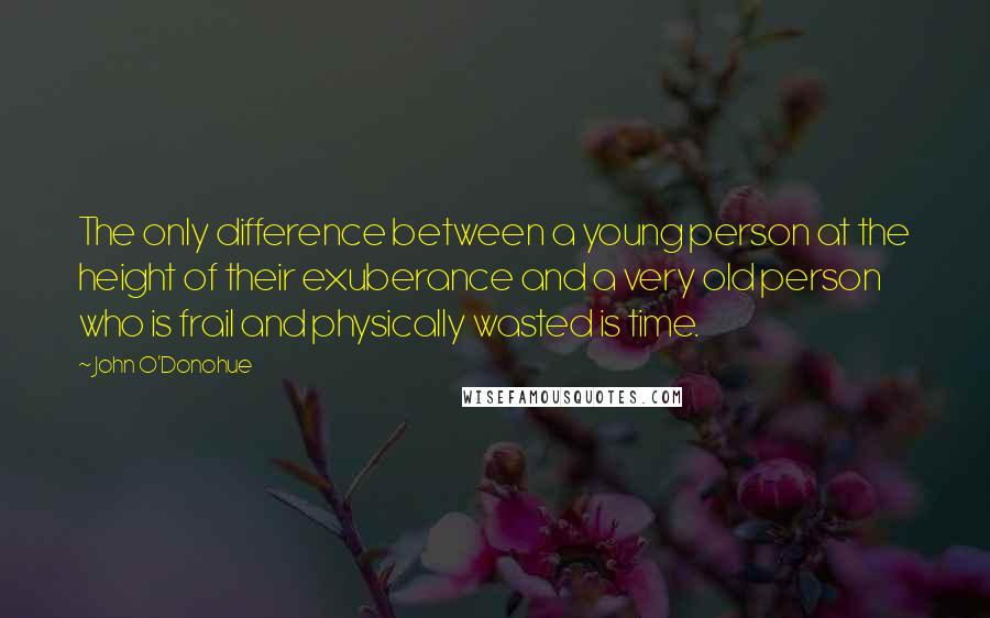 John O'Donohue quotes: The only difference between a young person at the height of their exuberance and a very old person who is frail and physically wasted is time.