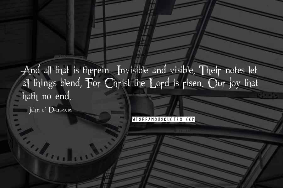 John Of Damascus quotes: And all that is therein; Invisible and visible, Their notes let all things blend, For Christ the Lord is risen. Our joy that hath no end.