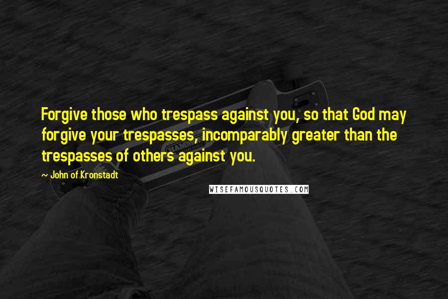 John Of Kronstadt quotes: Forgive those who trespass against you, so that God may forgive your trespasses, incomparably greater than the trespasses of others against you.