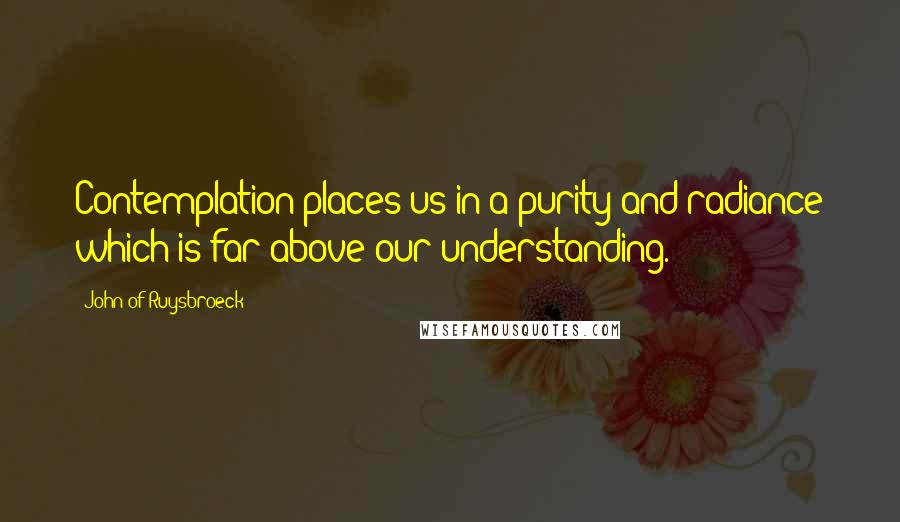John Of Ruysbroeck quotes: Contemplation places us in a purity and radiance which is far above our understanding.