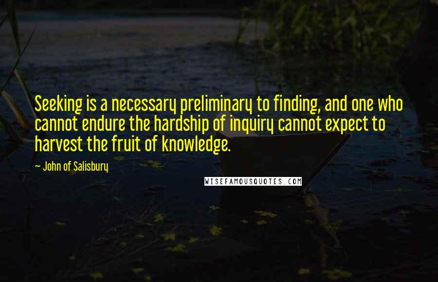 John Of Salisbury quotes: Seeking is a necessary preliminary to finding, and one who cannot endure the hardship of inquiry cannot expect to harvest the fruit of knowledge.