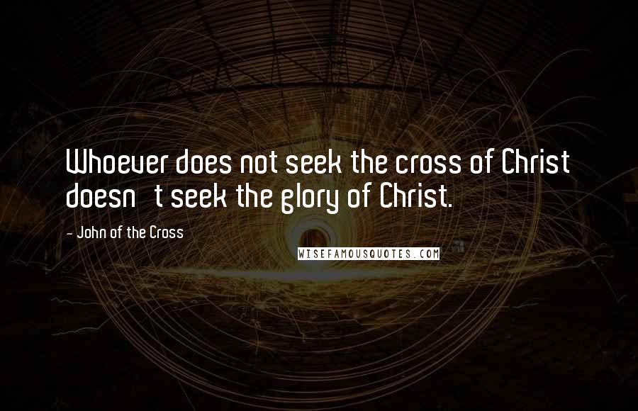 John Of The Cross quotes: Whoever does not seek the cross of Christ doesn't seek the glory of Christ.