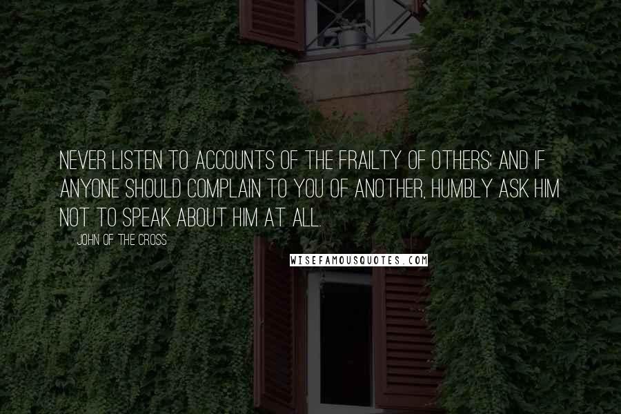 John Of The Cross quotes: Never listen to accounts of the frailty of others; and if anyone should complain to you of another, humbly ask him not to speak about him at all.