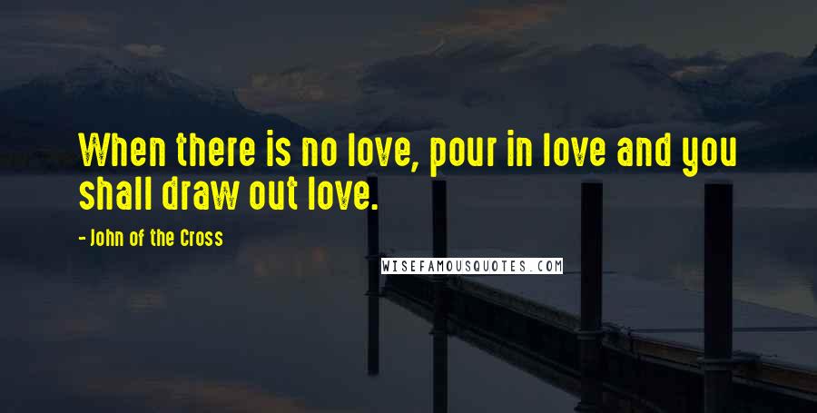 John Of The Cross quotes: When there is no love, pour in love and you shall draw out love.