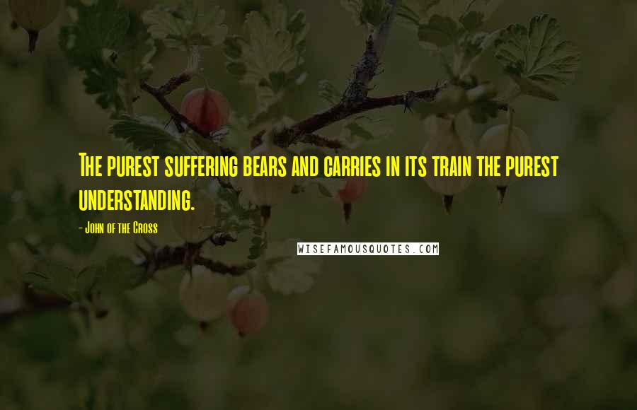 John Of The Cross quotes: The purest suffering bears and carries in its train the purest understanding.